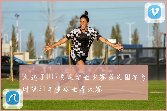 久违了U17男足进世少赛男足国字号时隔21年重返世界大赛