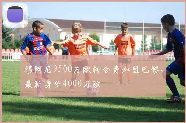 穆阿尼9500万欧转会费加盟巴黎，最新身价4000万欧