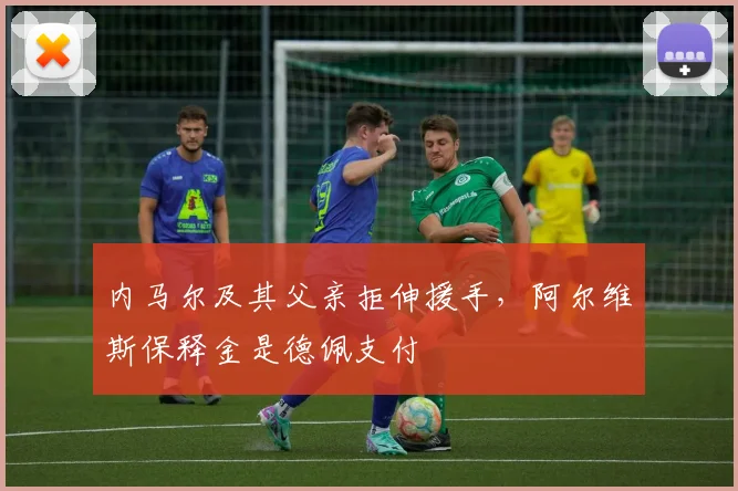 内马尔及其父亲拒伸援手，阿尔维斯保释金是德佩支付