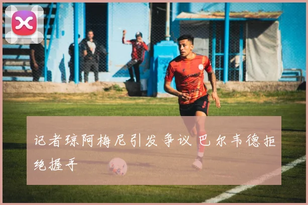 记者琼阿梅尼引发争议 巴尔韦德拒绝握手