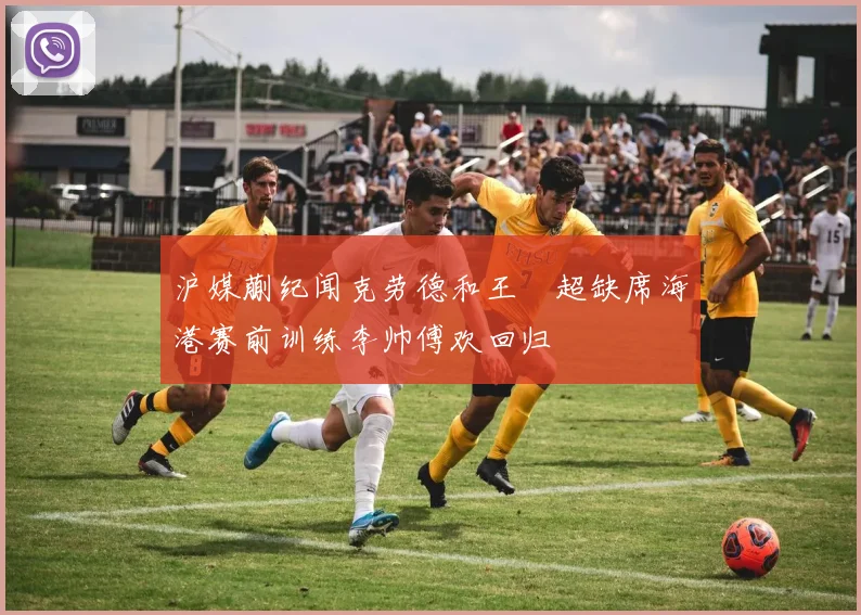 沪媒蒯纪闻克劳德和王燊超缺席海港赛前训练李帅傅欢回归