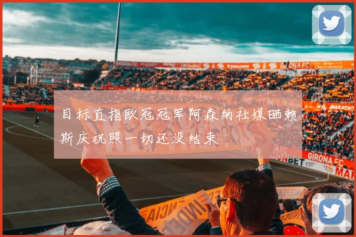 目标直指欧冠冠军阿森纳社媒晒赖斯庆祝照一切还没结束