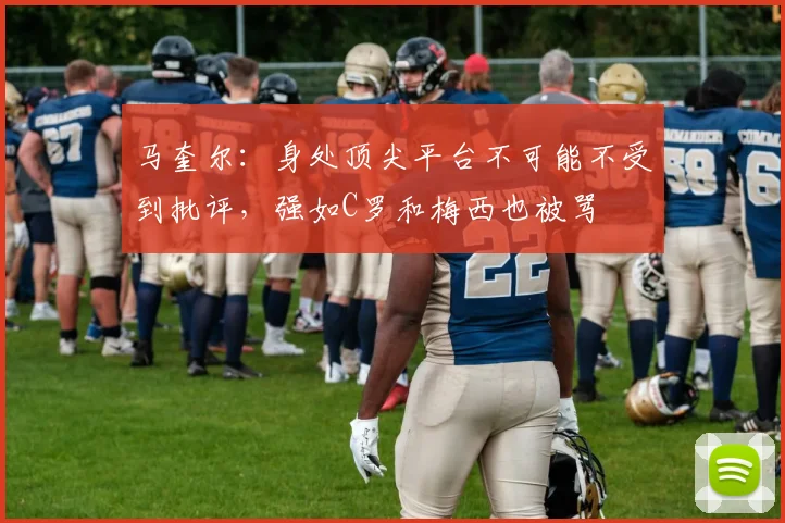 马奎尔：身处顶尖平台不可能不受到批评，强如C罗和梅西也被骂