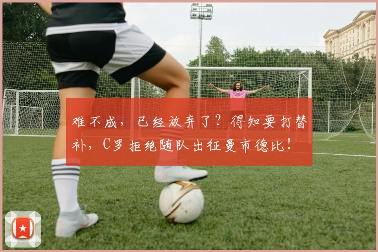 难不成，已经放弃了？得知要打替补，C罗拒绝随队出征曼市德比！