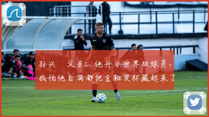 孙兴慜父亲：他并非世界级球员，我怕他自满都把金靴奖杯藏起来了