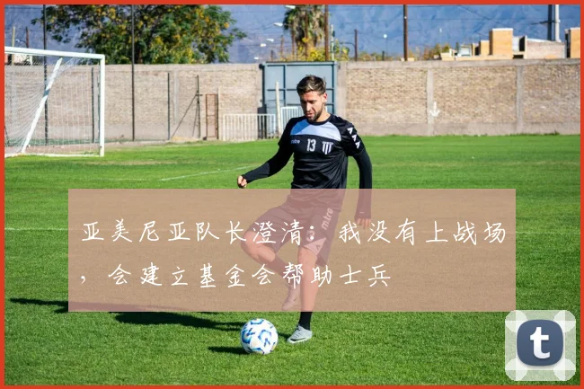 亚美尼亚队长澄清：我没有上战场，会建立基金会帮助士兵