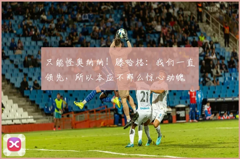 只能怪奥纳纳！滕哈格：我们一直领先，所以本应不那么惊心动魄