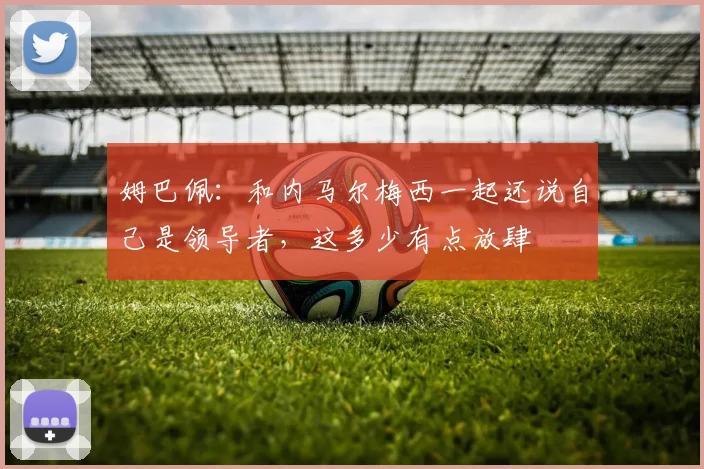 姆巴佩：和内马尔梅西一起还说自己是领导者，这多少有点放肆