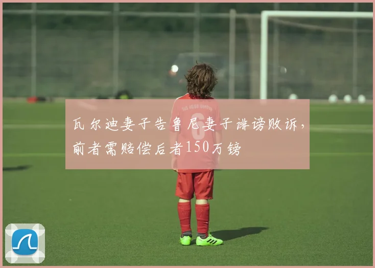 瓦尔迪妻子告鲁尼妻子诽谤败诉，前者需赔偿后者150万镑