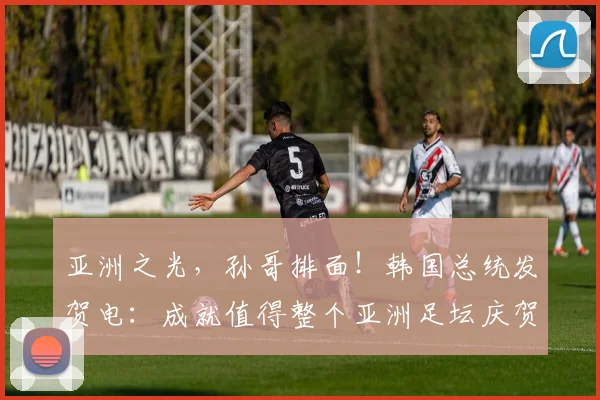 亚洲之光，孙哥排面！韩国总统发贺电：成就值得整个亚洲足坛庆贺